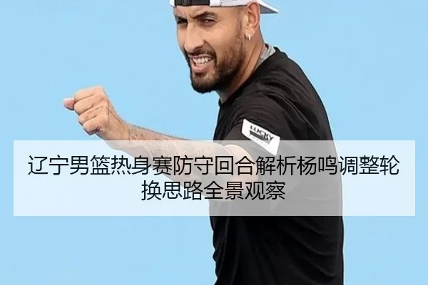 辽宁男篮热身赛防守回合解析杨鸣调整轮换思路全景观察（Aiyouxi）